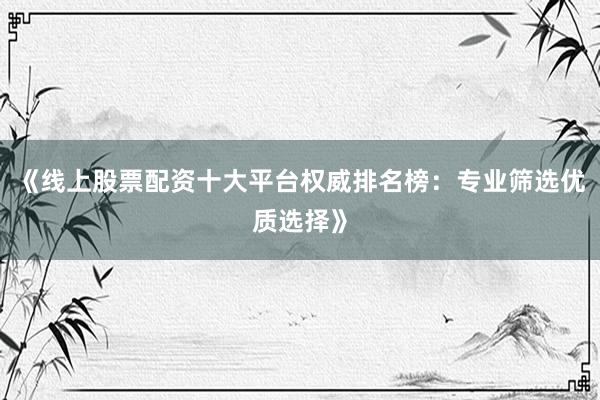 《线上股票配资十大平台权威排名榜：专业筛选优质选择》