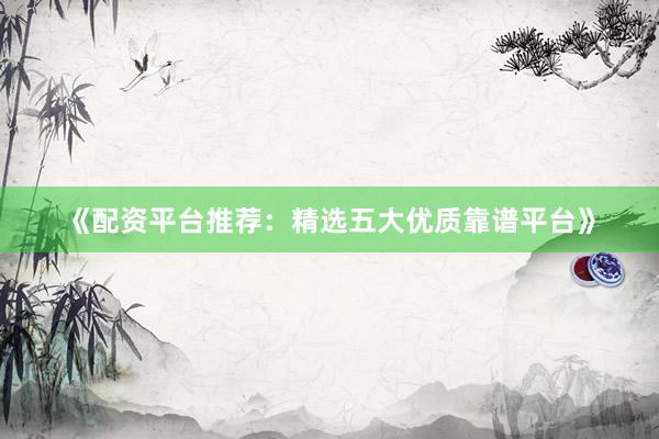 《配资平台推荐：精选五大优质靠谱平台》