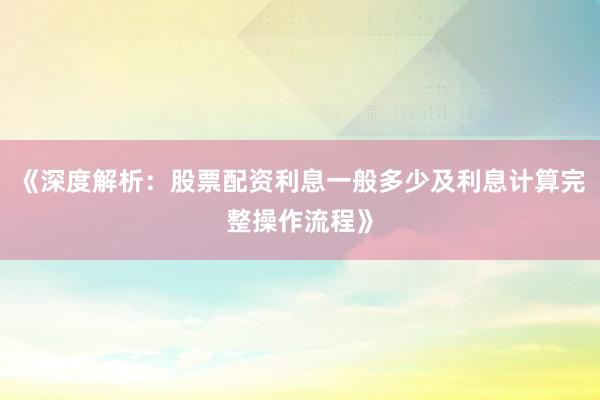 《深度解析：股票配资利息一般多少及利息计算完整操作流程》