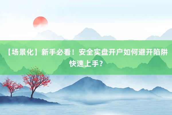 【场景化】新手必看！安全实盘开户如何避开陷阱快速上手？
