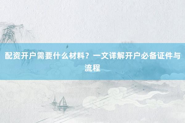 配资开户需要什么材料？一文详解开户必备证件与流程