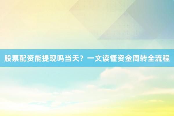 股票配资能提现吗当天？一文读懂资金周转全流程