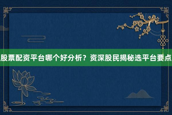 股票配资平台哪个好分析？资深股民揭秘选平台要点