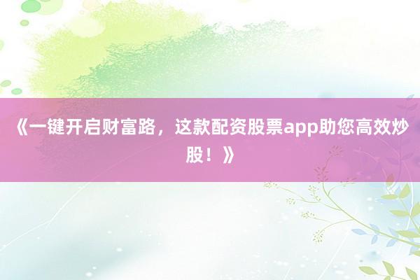 《一键开启财富路，这款配资股票app助您高效炒股！》