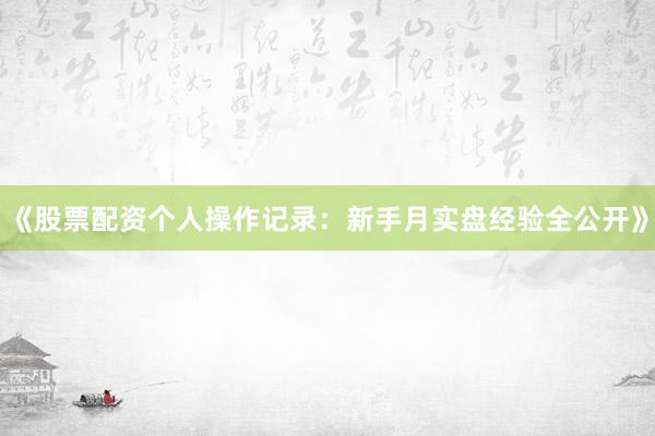 《股票配资个人操作记录：新手月实盘经验全公开》