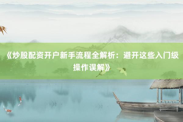 《炒股配资开户新手流程全解析：避开这些入门级操作误解》