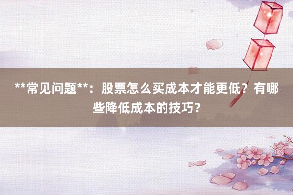 **常见问题**：股票怎么买成本才能更低？有哪些降低成本的技巧？