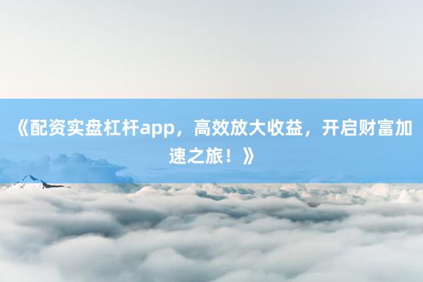 《配资实盘杠杆app，高效放大收益，开启财富加速之旅！》