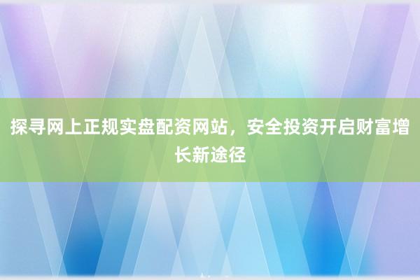 探寻网上正规实盘配资网站，安全投资开启财富增长新途径