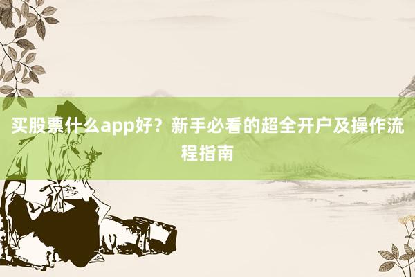 买股票什么app好？新手必看的超全开户及操作流程指南