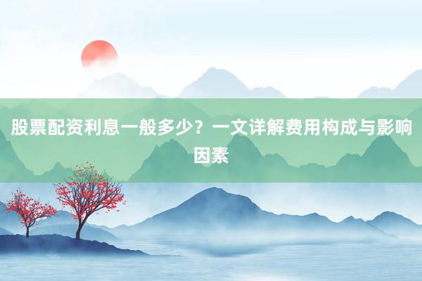 股票配资利息一般多少？一文详解费用构成与影响因素