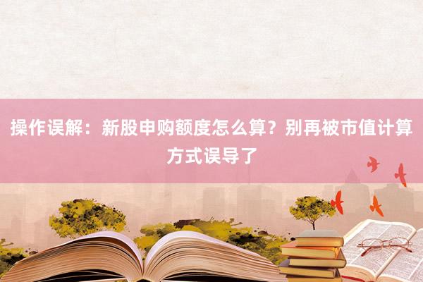 操作误解：新股申购额度怎么算？别再被市值计算方式误导了
