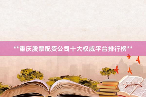 **重庆股票配资公司十大权威平台排行榜**