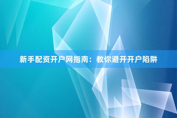 新手配资开户网指南：教你避开开户陷阱