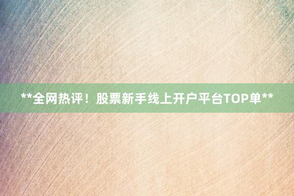 **全网热评！股票新手线上开户平台TOP单**