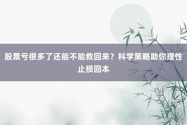 股票亏很多了还能不能救回来？科学策略助你理性止损回本
