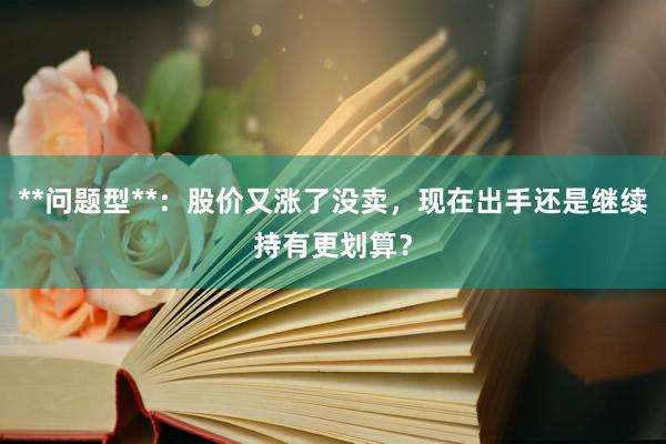 **问题型**：股价又涨了没卖，现在出手还是继续持有更划算？