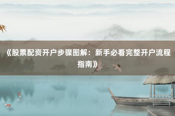 《股票配资开户步骤图解：新手必看完整开户流程指南》
