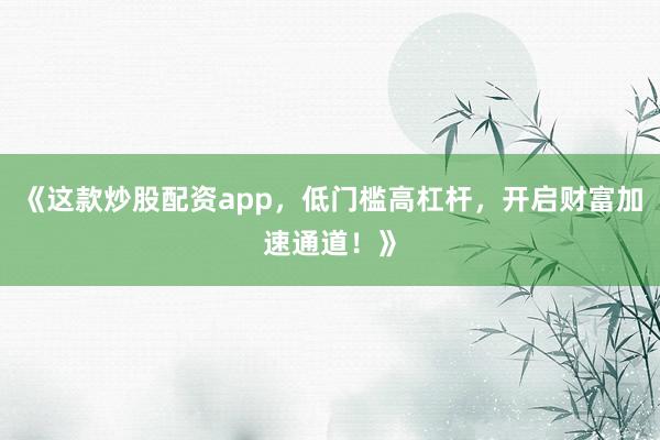 《这款炒股配资app，低门槛高杠杆，开启财富加速通道！》