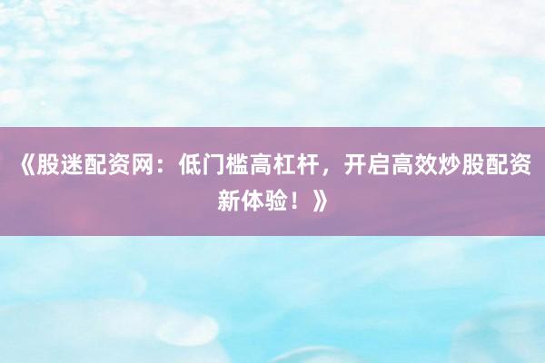 《股迷配资网：低门槛高杠杆，开启高效炒股配资新体验！》