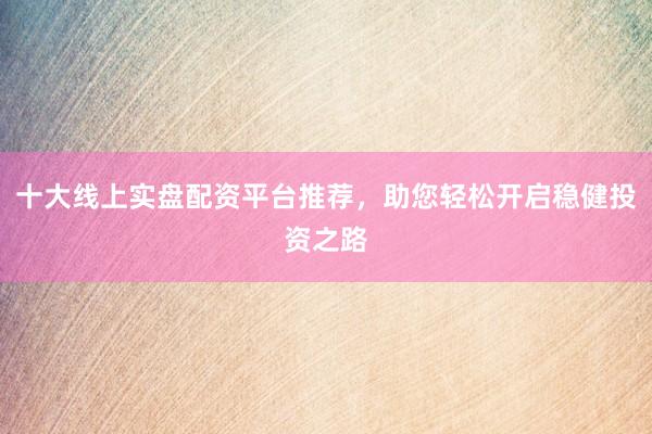 十大线上实盘配资平台推荐，助您轻松开启稳健投资之路