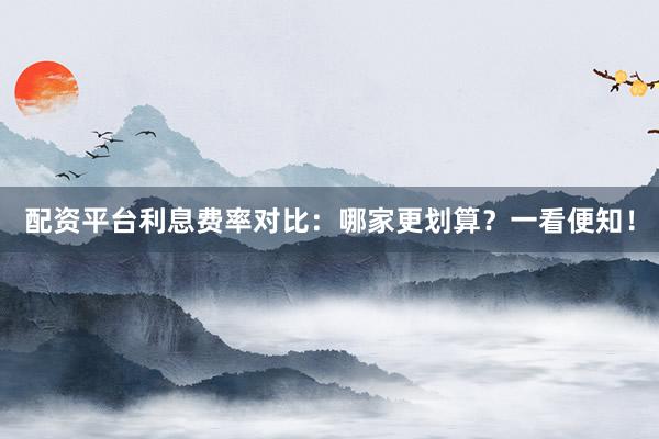 配资平台利息费率对比：哪家更划算？一看便知！