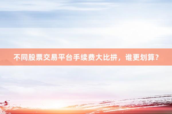不同股票交易平台手续费大比拼，谁更划算？