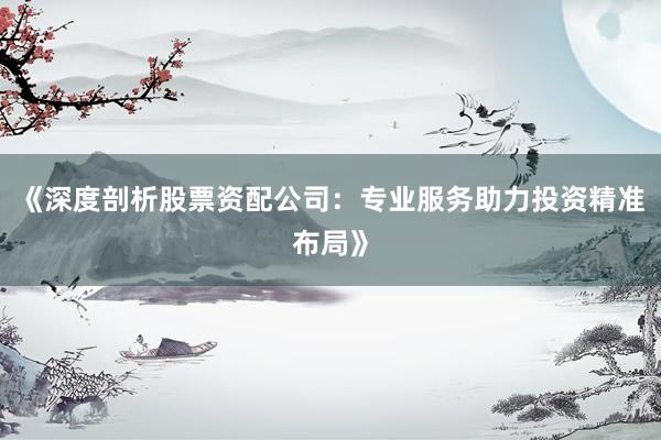 《深度剖析股票资配公司：专业服务助力投资精准布局》