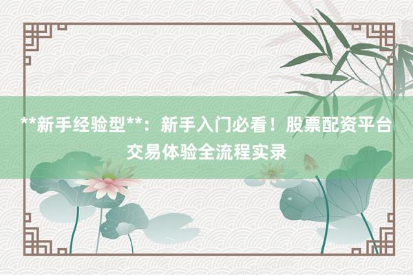 **新手经验型**：新手入门必看！股票配资平台交易体验全流程实录