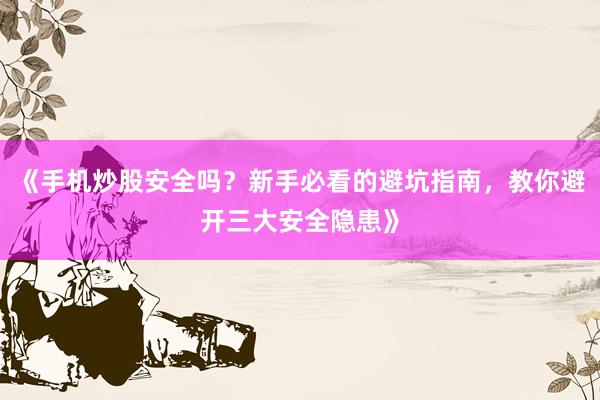 《手机炒股安全吗？新手必看的避坑指南，教你避开三大安全隐患》