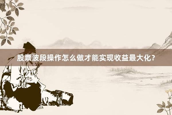 股票波段操作怎么做才能实现收益最大化？