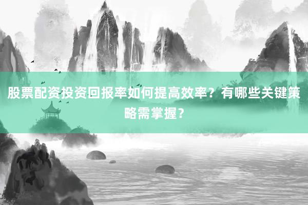 股票配资投资回报率如何提高效率？有哪些关键策略需掌握？