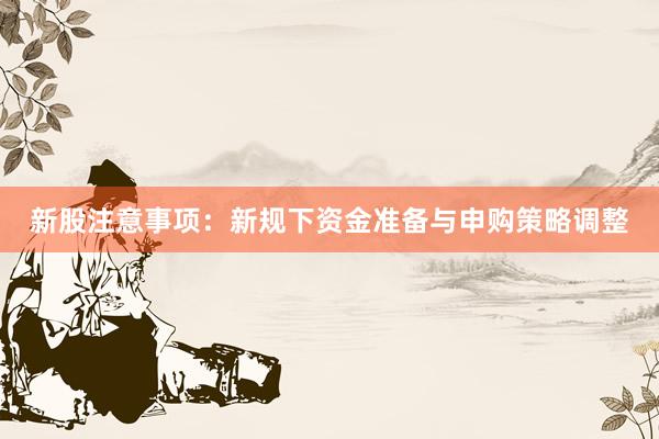 新股注意事项：新规下资金准备与申购策略调整