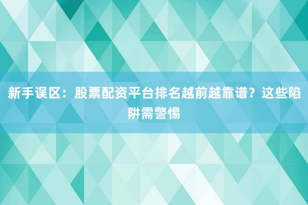 新手误区：股票配资平台排名越前越靠谱？这些陷阱需警惕