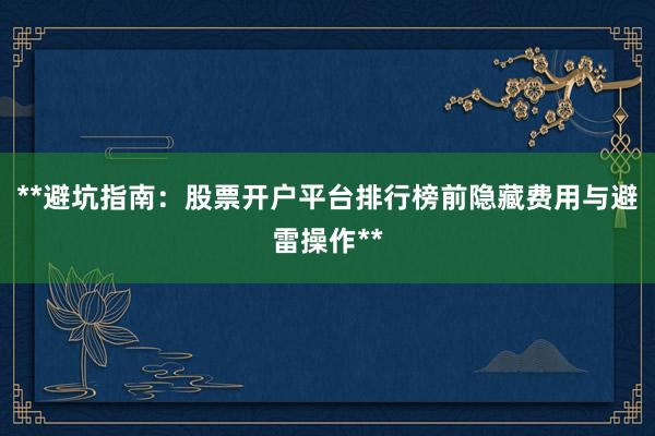 **避坑指南：股票开户平台排行榜前隐藏费用与避雷操作**