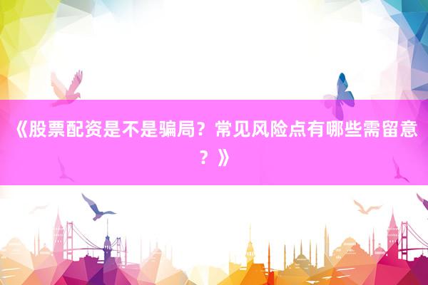 《股票配资是不是骗局？常见风险点有哪些需留意？》