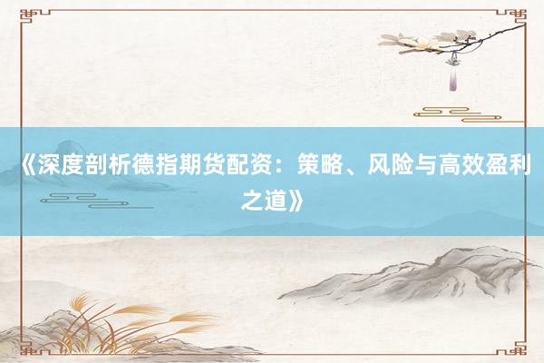 《深度剖析德指期货配资：策略、风险与高效盈利之道》