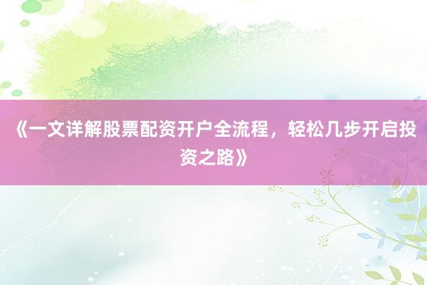 《一文详解股票配资开户全流程，轻松几步开启投资之路》