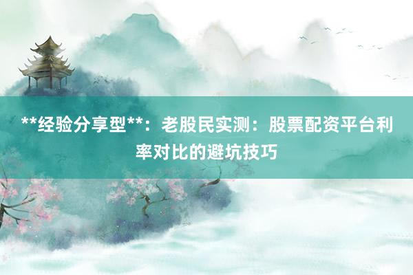 **经验分享型**：老股民实测：股票配资平台利率对比的避坑技巧