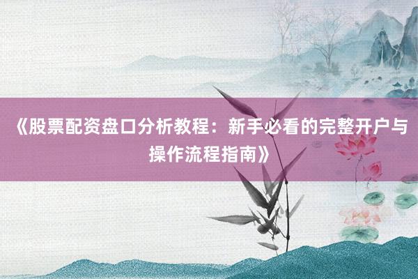 《股票配资盘口分析教程：新手必看的完整开户与操作流程指南》
