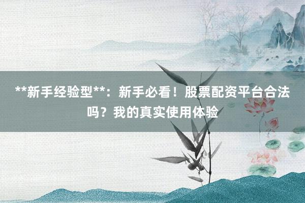 **新手经验型**：新手必看！股票配资平台合法吗？我的真实使用体验