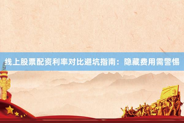 线上股票配资利率对比避坑指南：隐藏费用需警惕