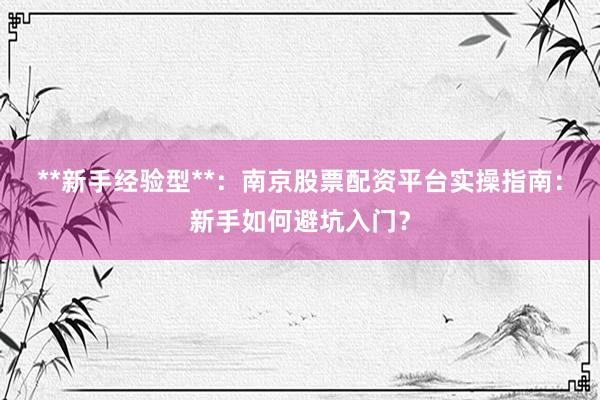 **新手经验型**：南京股票配资平台实操指南：新手如何避坑入门？