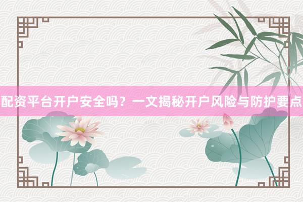 配资平台开户安全吗？一文揭秘开户风险与防护要点