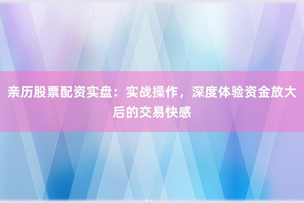 亲历股票配资实盘：实战操作，深度体验资金放大后的交易快感