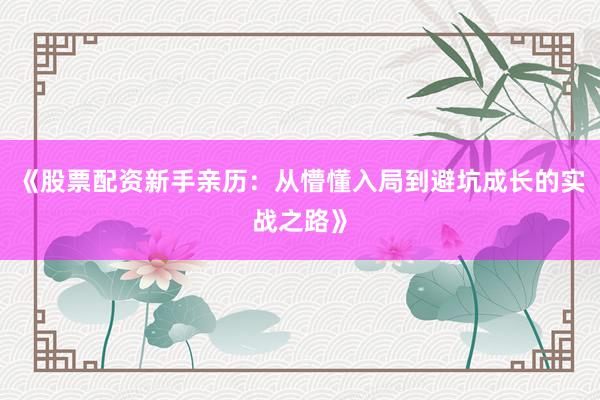 《股票配资新手亲历：从懵懂入局到避坑成长的实战之路》