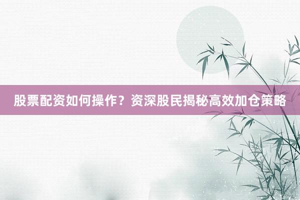 股票配资如何操作？资深股民揭秘高效加仓策略