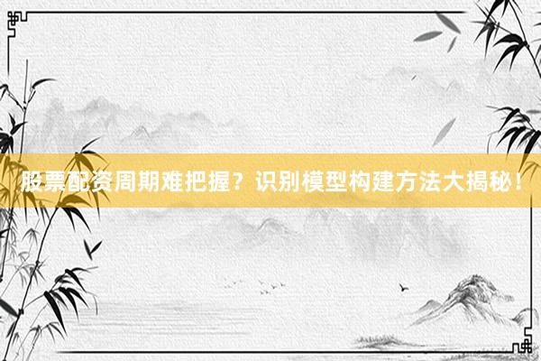 股票配资周期难把握？识别模型构建方法大揭秘！