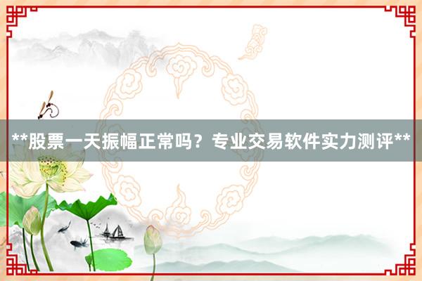 **股票一天振幅正常吗？专业交易软件实力测评**