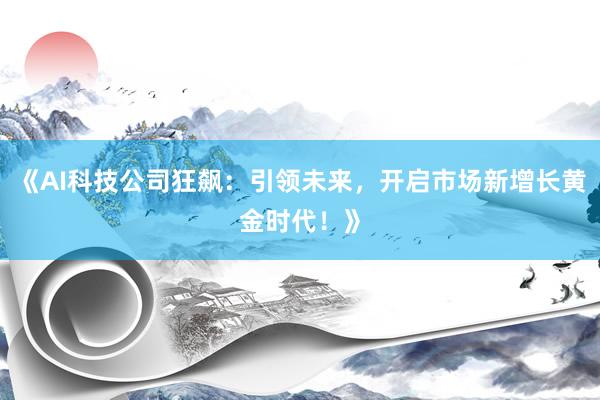 《AI科技公司狂飙：引领未来，开启市场新增长黄金时代！》